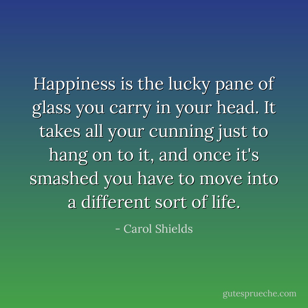 Happiness is the lucky pane of glass you carry in your head. It takes all your cunning just to hang on to it, and once it's smashed you have to move into a different sort of life. - Carol Shields