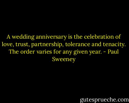 A wedding anniversary is the celebration of love, trust, partnership, tolerance and tenacity. The order varies for any given year. - Paul Sweeney