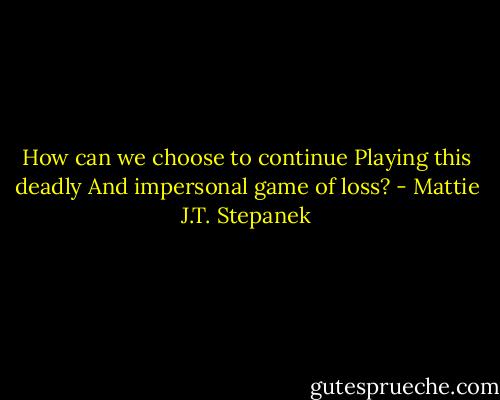 How can we choose to continue<br />Playing this deadly<br />And impersonal game of loss? - Mattie J.T. Stepanek
