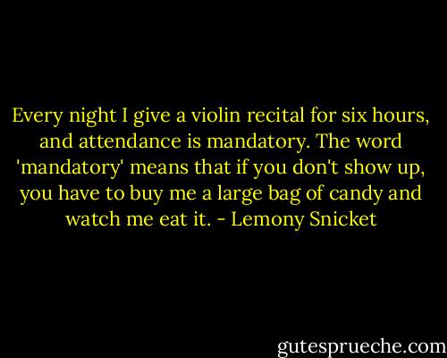 Every night I give a violin recital for six hours, and attendance is mandatory. The word 'mandatory' means that if you don't show up, you have to buy me a large bag of candy and watch me eat it. - Lemony Snicket