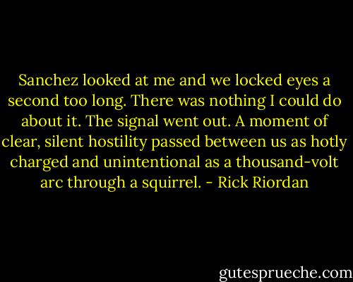 Sanchez looked at me and we locked eyes a second too long. There was nothing I could do about it. The signal went out. A moment of clear, silent hostility passed between us as hotly charged and unintentional as a thousand-volt arc through a squirrel. - Rick Riordan