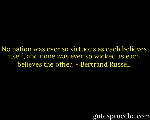 No nation was ever so virtuous as each believes itself, and none was ever so wicked as each believes the other. - Bertrand Russell