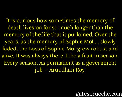 It is curious how sometimes the memory of death lives on for so much longer than the memory of the life that it purloined. Over the years, as the memory of Sophie Mol ... slowly faded, the Loss of Sophie Mol grew robust and alive. It was always there. Like a fruit in season. Every season. As permanent as a government job. - Arundhati Roy