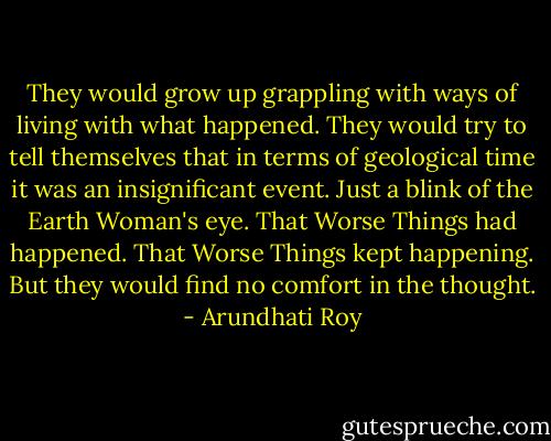 They would grow up grappling with ways of living with what happened. They would try to tell themselves that in terms of geological time it was an insignificant event. Just a blink of the Earth Woman's eye. That Worse Things had happened. That Worse Things kept happening. But they would find no comfort in the thought. - Arundhati Roy