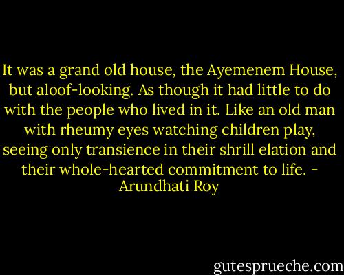 It was a grand old house, the Ayemenem House, but aloof-looking. As though it had little to do with the people who lived in it. Like an old man with rheumy eyes watching children play, seeing only transience in their shrill elation and their whole-hearted commitment to life. - Arundhati Roy