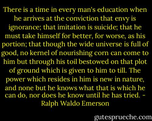 There is a time in every man's education when he arrives at the conviction that envy is ignorance; that imitation is suicide; that he must take himself for better, for worse, as his portion; that though the wide universe is full of good, no kernel of nourishing corn can come to him but through his toil bestowed on that plot of ground which is given to him to till. The power which resides in him is new in nature, and none but he knows what that is which he can do, nor does he know until he has tried. - Ralph Waldo Emerson