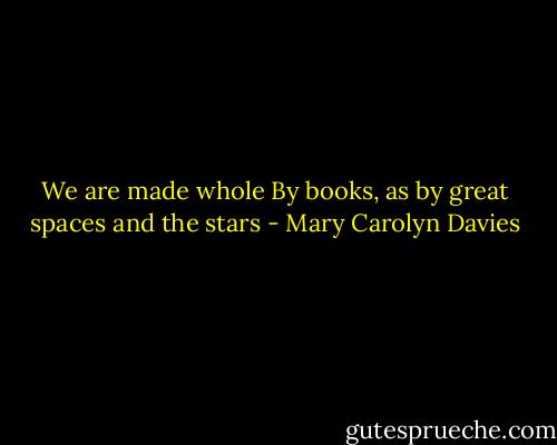 We are made whole<br />By books, as by great spaces and the stars - Mary Carolyn Davies