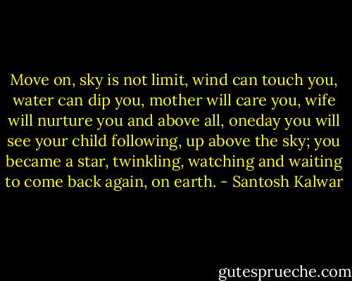 Move on, sky is not limit, wind can touch you, water can dip you, mother will care you, wife will nurture you and above all, oneday you will see your child following, up above the sky; you became a star, twinkling, watching and waiting to come back again, on earth. - Santosh Kalwar