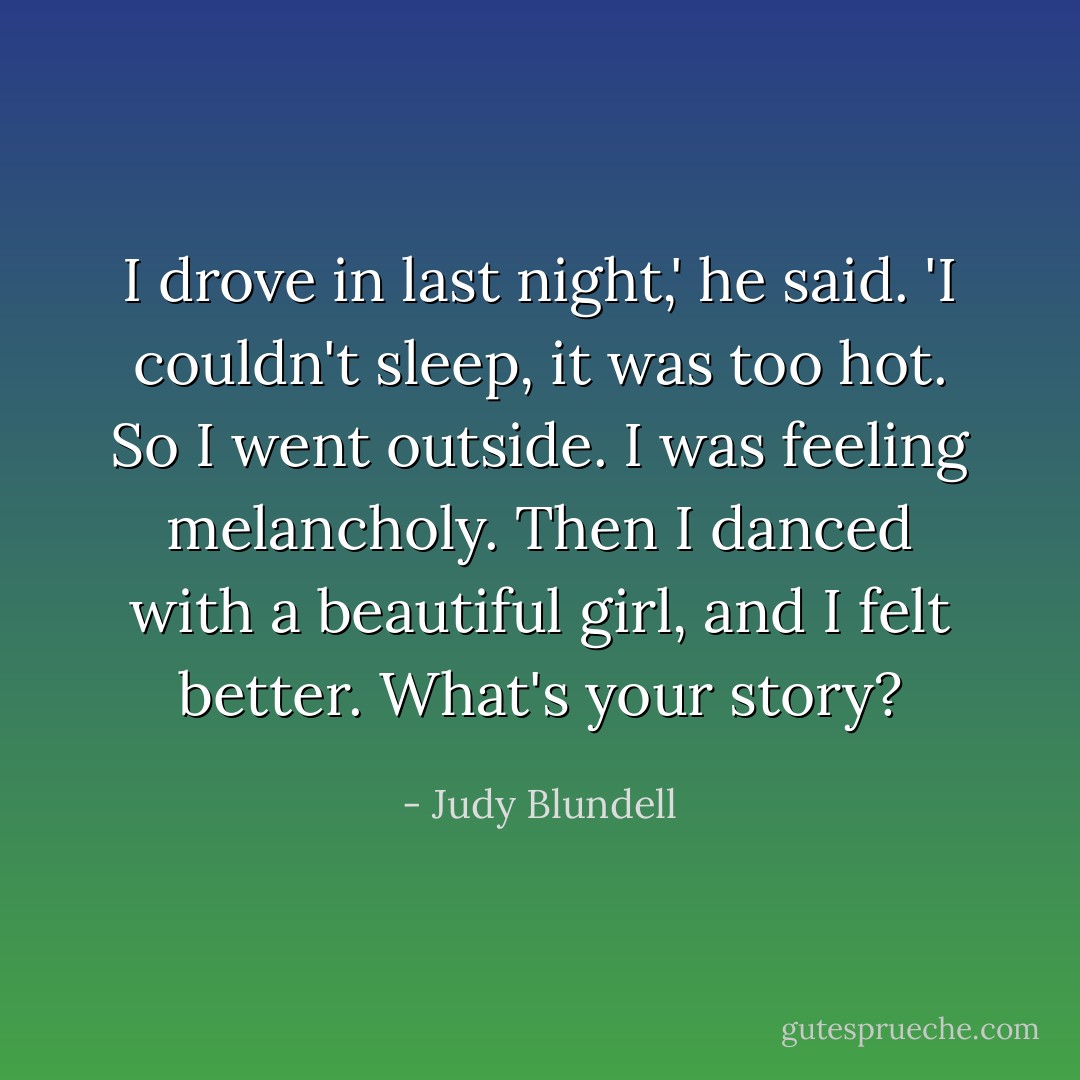 I drove in last night,' he said. 'I couldn't sleep, it was too hot. So I went outside. I was feeling melancholy. Then I danced with a beautiful girl, and I felt better. What's your story? - Judy Blundell