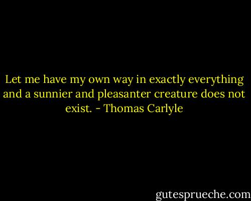 Let me have my own way in exactly everything and a sunnier and pleasanter creature does not exist. - Thomas Carlyle