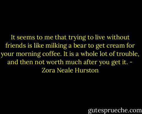 It seems to me that trying to live without friends is like milking a bear to get cream for your morning coffee. It is a whole lot of trouble, and then not worth much after you get it. - Zora Neale Hurston