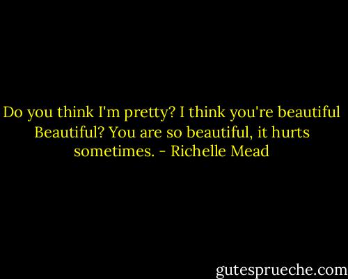 Do you think I'm pretty?<br />I think you're beautiful<br />Beautiful?<br />You are so beautiful, it hurts sometimes. - Richelle Mead