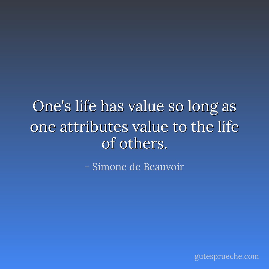 One's life has value so long as one attributes value to the life of others. - Simone de Beauvoir