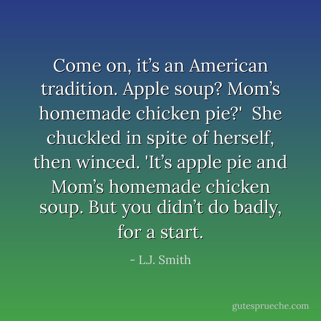 Come on, it’s an American tradition. Apple soup? Mom’s homemade chicken pie?'<br /> She chuckled in spite of herself, then winced. 'It’s apple pie and Mom’s homemade chicken soup. But you didn’t do badly, for a start. - L.J. Smith