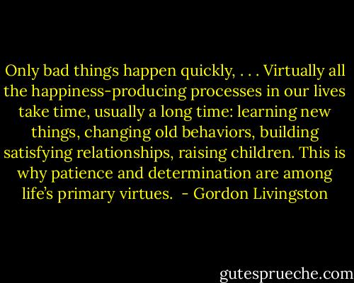 Only bad things happen quickly, . . . Virtually all the happiness-producing processes in our lives take time, usually a long time: learning new things, changing old behaviors, building satisfying relationships, raising children. This is why patience and determination are among life’s primary virtues.  - Gordon Livingston
