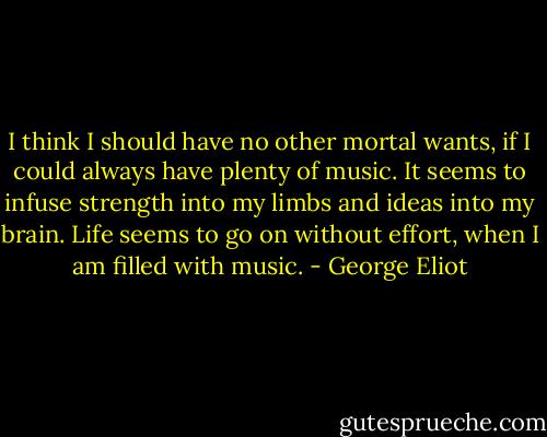 I think I should have no other mortal wants, if I could always have plenty of music. It seems to infuse strength into my limbs and ideas into my brain. Life seems to go on without effort, when I am filled with music. - George Eliot