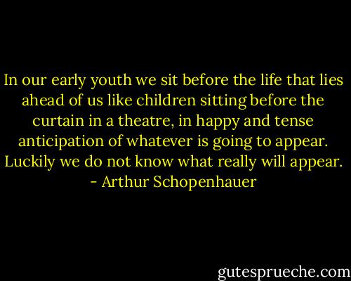 In our early youth we sit before the life that lies ahead of us like children sitting before the curtain in a theatre, in happy and tense anticipation of whatever is going to appear. Luckily we do not know what really will appear. - Arthur Schopenhauer