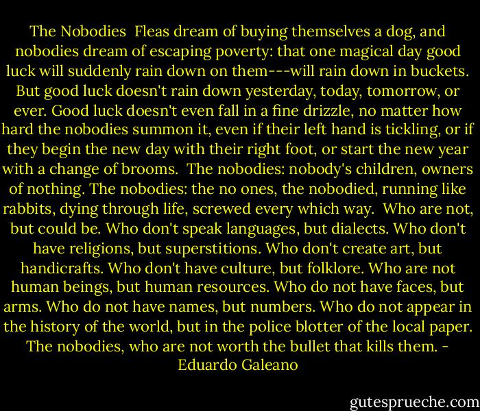 The Nobodies<br /><br />Fleas dream of buying themselves a dog, and nobodies dream of escaping<br />poverty: that one magical day good luck will suddenly rain down on<br />them---will rain down in buckets. But good luck doesn't rain down<br />yesterday, today, tomorrow, or ever. Good luck doesn't even fall in a<br />fine drizzle, no matter how hard the nobodies summon it, even if their<br />left hand is tickling, or if they begin the new day with their right<br />foot, or start the new year with a change of brooms.<br /><br />The nobodies: nobody's children, owners of nothing. The nobodies: the<br />no ones, the nobodied, running like rabbits, dying through life,<br />screwed every which way.<br /><br />Who are not, but could be.<br />Who don't speak languages, but dialects.<br />Who don't have religions, but superstitions.<br />Who don't create art, but handicrafts.<br />Who don't have culture, but folklore.<br />Who are not human beings, but human resources.<br />Who do not have faces, but arms.<br />Who do not have names, but numbers.<br />Who do not appear in the history of the world, but in the police<br />blotter of the local paper.<br />The nobodies, who are not worth the bullet that kills them. - Eduardo Galeano