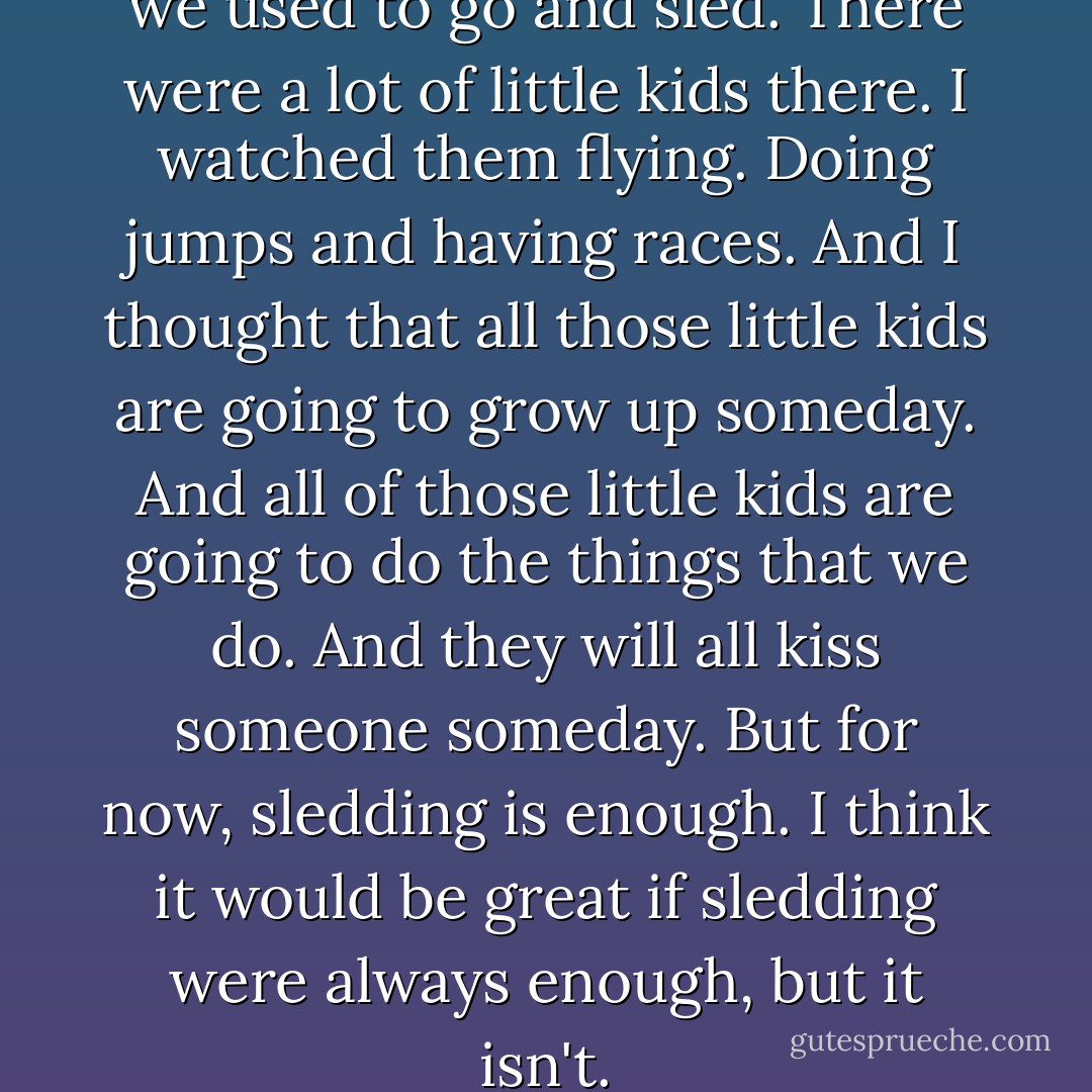 I walked over to the hill where we used to go and sled. There were a lot of little kids there. I watched them flying. Doing jumps and having races. And I thought that all those little kids are going to grow up someday. And all of those little kids are going to do the things that we do. And they will all kiss someone someday. But for now, sledding is enough. I think it would be great if sledding were always enough, but it isn't. - Stephen Chbosky