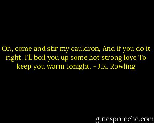 Oh, come and stir my cauldron,<br />And if you do it right,<br />I'll boil you up some hot strong love<br />To keep you warm tonight. - J.K. Rowling