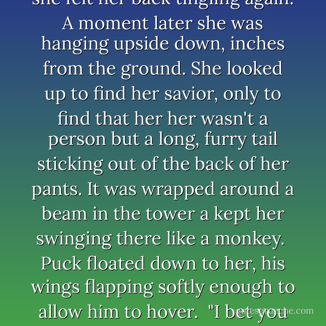 Puck swung the cannon around in anger. The nozzle spun and hit Sabrina in the chest. The force was so pawerful she was knocked right off the platform and fell backward off the tower. She saw sky above her and felt the wind in her hair. How ironic, she thought, as she fell to her certain death, that at that moment she would have given anything to be a giant goose again.<br /> Air rushed past Sabrina's ears and suddenly she felt her back tingling again. A moment later she was hanging upside down, inches from the ground. She looked up to find her savior, only to find that her her wasn't a person but a long, furry tail sticking out of the back of her pants. It was wrapped around a beam in the tower a kept her swinging there like a monkey.<br /> Puck floated down to her, his wings flapping softly enough to allow him to hover.<br /> "I bet you think this is hilarious. Look what you did to me with your stupid pranks. I have a tail!" she raged.<br /> Puck's face was trembling. "I'm sorry."<br /> "What?" Sabrina said blankly.<br /> "I almost killed you. I'm sorry, Sabrina," he said, rubbing his eyes on his filthy hoodie. He lifted her off the tower and set her on the ground.<br /> "Since when do you care?" Sabrina said, still stunned by the boy's apology. - Michael Buckley