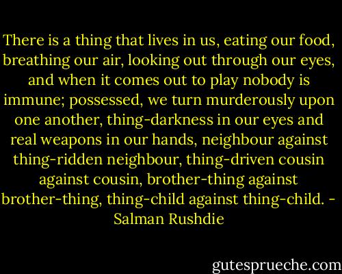 There is a thing that lives in us, eating our food, breathing our air, looking out through our eyes, and when it comes out to play nobody is immune; possessed, we turn murderously upon one another, thing-darkness in our eyes and real weapons in our hands, neighbour against thing-ridden neighbour, thing-driven cousin against cousin, brother-thing against brother-thing, thing-child against thing-child. - Salman Rushdie