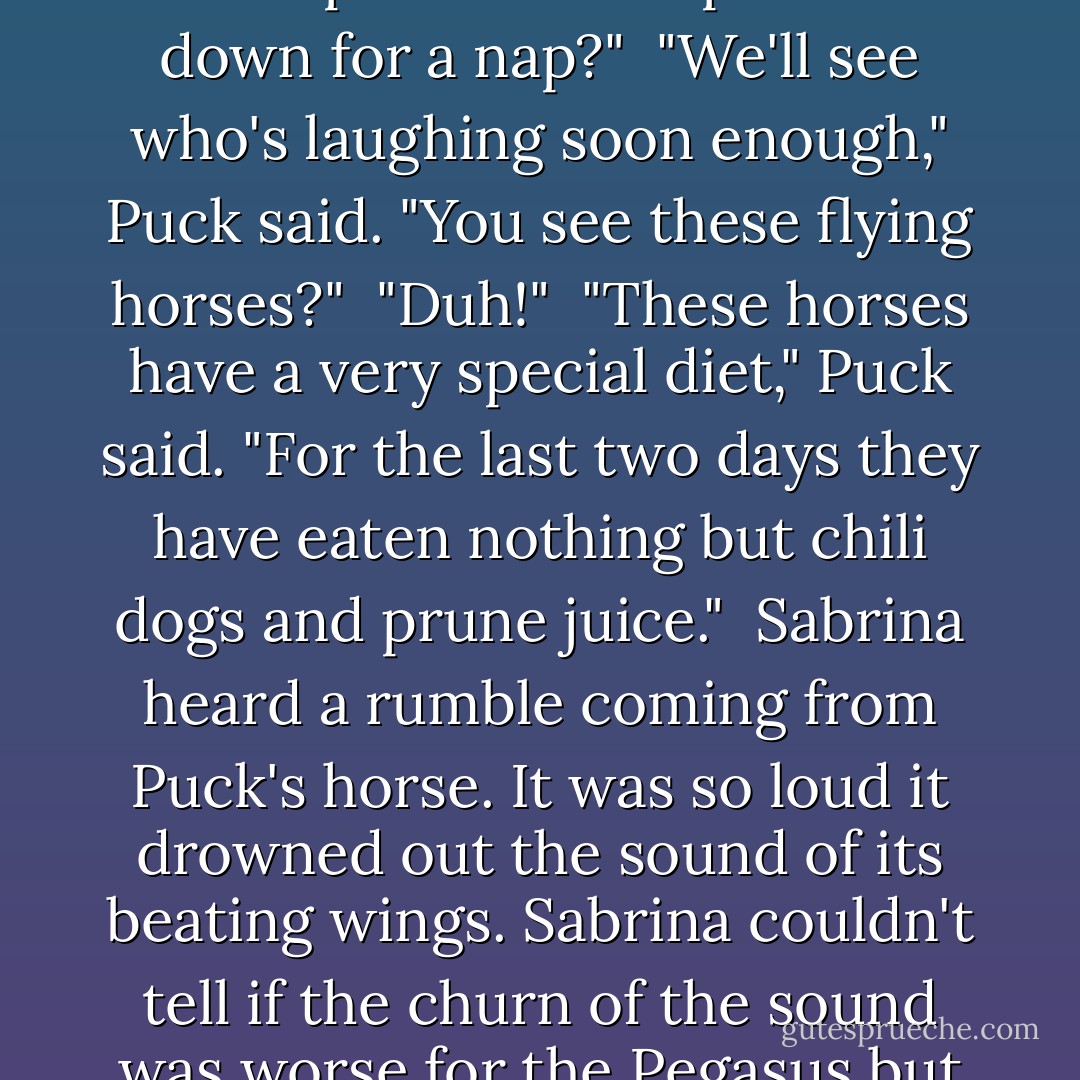 What's the big idea?" Sabrina demanded.<br /> "I declared war on you, remember?" Puck said.<br /> Sabrina rolled her eyes. "Is this another one of your stupid pranks?"<br /> Puck sniffed. "You have contaminated me with your puberty virus and you called my villainy into question."<br /> "First of all, puberty isn't a virus," Sabrina said as she fought a tug of was with the Pegasus for her now rather damp pillow."Secondly, I'm sorry if I gave you the itty-bitty baby and boo-boo face. Do you wasnt me to give you a hug?"<br /> Puck curled his lip in anger.<br /> "Oh, now is the baby cranky. Perhaps we should put him down for a nap?"<br /> "We'll see who's laughing soon enough," Puck said. "You see these flying horses?"<br /> "Duh!"<br /> "These horses have a very special diet," Puck said. "For the last two days they have eaten nothing but chili dogs and prune juice."<br /> Sabrina heard a rumble coming from Puck's horse. It was so loud it drowned out the sound of its beating wings. Sabrina couldn't tell if the churn of the sound was worse for the Pegasus but it whined a bit and its eyes bulged nervously.<br /> Puck continued. "Now, chili dogs and prune juice are a hard combination on a person's belly. It can keep a human being on the toilet for a week. Imagine what would happen if I fed chili dogs and prune juice to an eight-hundred-and-fifty-pound flying horse. Oh, wait a minute! You don't have to imagine it. I did feed chili dogs and prune juice to an eight-hundred-and-fifty-pound flying horse. In fact, I fed them all the same thing! - Michael Buckley