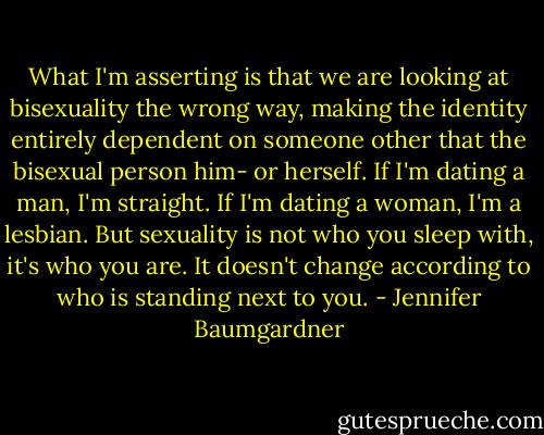 What I'm asserting is that we are looking at bisexuality the wrong way, making the identity entirely dependent on someone other that the bisexual person him- or herself. If I'm dating a man, I'm straight. If I'm dating a woman, I'm a lesbian. But sexuality is not who you sleep with, it's who you are. It doesn't change according to who is standing next to you. - Jennifer Baumgardner