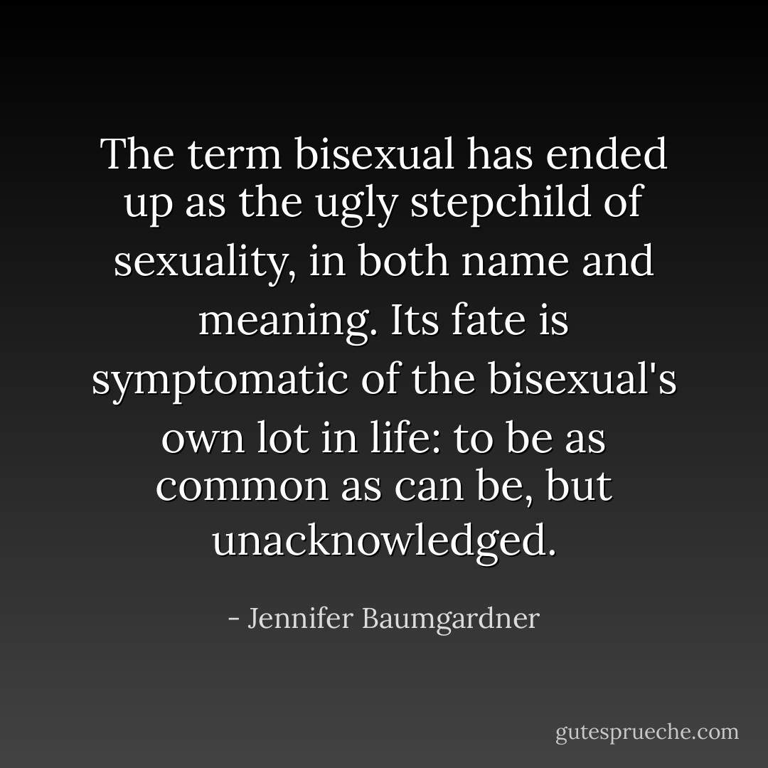 The term bisexual has ended up as the ugly stepchild of sexuality, in both name and meaning. Its fate is symptomatic of the bisexual's own lot in life: to be as common as can be, but unacknowledged. - Jennifer Baumgardner