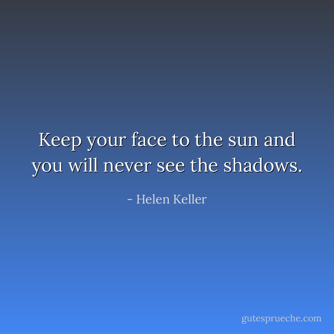 Keep your face to the sun and you will never see the shadows. - Helen Keller