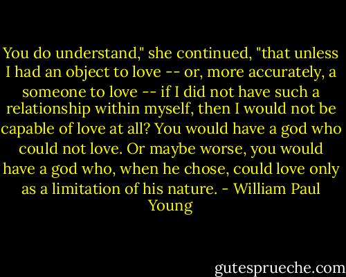 You do understand," she continued, "that unless I had an object to love -- or, more accurately, a someone to love -- if I did not have such a relationship within myself, then I would not be capable of love at all? You would have a god who could not love. Or maybe worse, you would have a god who, when he chose, could love only as a limitation of his nature. - William Paul Young