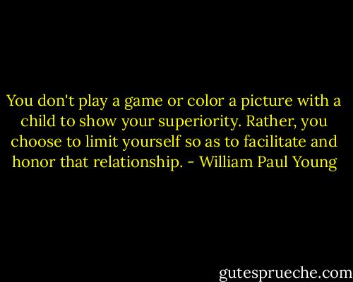 You don't play a game or color a picture with a child to show your superiority. Rather, you choose to limit yourself so as to facilitate and honor that relationship. - William Paul Young