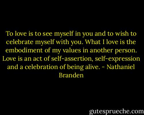 To love is to see myself in you and to wish to celebrate myself with you. What I love is the embodiment of my values in another person. Love is an act of self-assertion, self-expression and a celebration of being alive. - Nathaniel Branden
