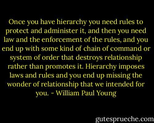 Once you have hierarchy you need rules to protect and administer it, and then you need law and the enforcement of the rules, and you end up with some kind of chain of command or system of order that destroys relationship rather than promotes it. Hierarchy imposes laws and rules and you end up missing the wonder of relationship that we intended for you. - William Paul Young