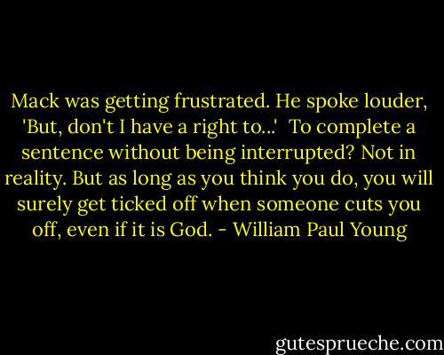 Mack was getting frustrated. He spoke louder, 'But, don't I have a right to...'<br /><br />To complete a sentence without being interrupted? Not in reality. But as long as you think you do, you will surely get ticked off when someone cuts you off, even if it is God. - William Paul Young