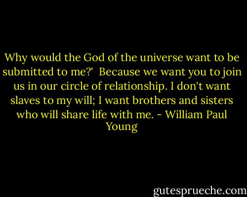 Why would the God of the universe want to be submitted to me?'<br /><br />Because we want you to join us in our circle of relationship. I don't want slaves to my will; I want brothers and sisters who will share life with me. - William Paul Young