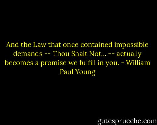 And the Law that once contained impossible demands -- Thou Shalt Not... -- actually becomes a promise we fulfill in you. - William Paul Young