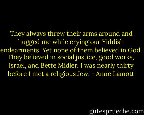 They always threw their arms around and hugged me while crying our Yiddish endearments. Yet none of them believed in God. They believed in social justice, good works, Israel, and Bette Midler. I was nearly thirty before I met a religious Jew. - Anne Lamott