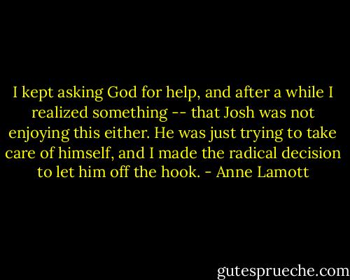 I kept asking God for help, and after a while I realized something -- that Josh was not enjoying this either. He was just trying to take care of himself, and I made the radical decision to let him off the hook. - Anne Lamott