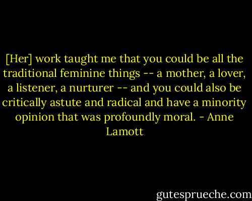 [Her] work taught me that you could be all the traditional feminine things -- a mother, a lover, a listener, a nurturer -- and you could also be critically astute and radical and have a minority opinion that was profoundly moral. - Anne Lamott