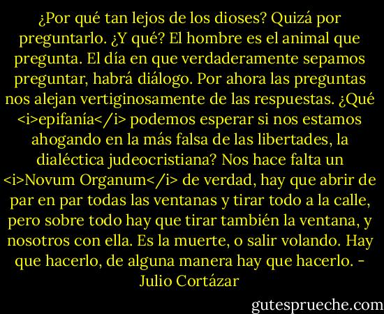 ¿Por qué tan lejos de los dioses? Quizá por preguntarlo. ¿Y qué? El hombre es el animal que pregunta. El día en que verdaderamente sepamos preguntar, habrá diálogo. Por ahora las preguntas nos alejan vertiginosamente de las respuestas. ¿Qué <i>epifanía</i> podemos esperar si nos estamos ahogando en la más falsa de las libertades, la dialéctica judeocristiana? Nos hace falta un <i>Novum Organum</i> de verdad, hay que abrir de par en par todas las ventanas y tirar todo a la calle, pero sobre todo hay que tirar también la ventana, y nosotros con ella. Es la muerte, o salir volando. Hay que hacerlo, de alguna manera hay que hacerlo. - Julio Cortázar