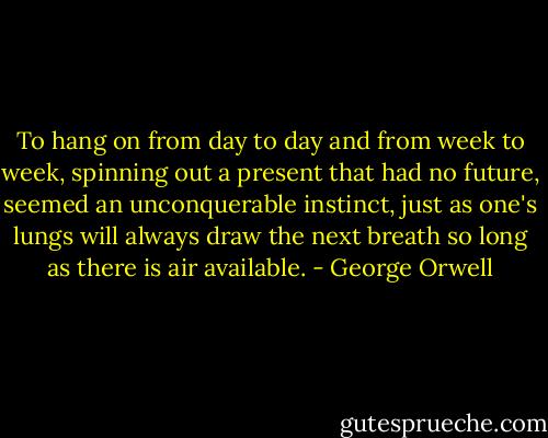 To hang on from day to day and from week to week, spinning out a present that had no future, seemed an unconquerable instinct, just as one's lungs will always draw the next breath so long as there is air available. - George Orwell