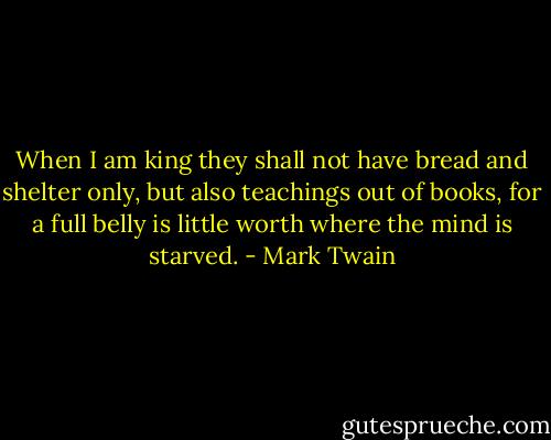 When I am king they shall not have bread and shelter only, but also teachings out of books, for a full belly is little worth where the mind is starved. - Mark Twain