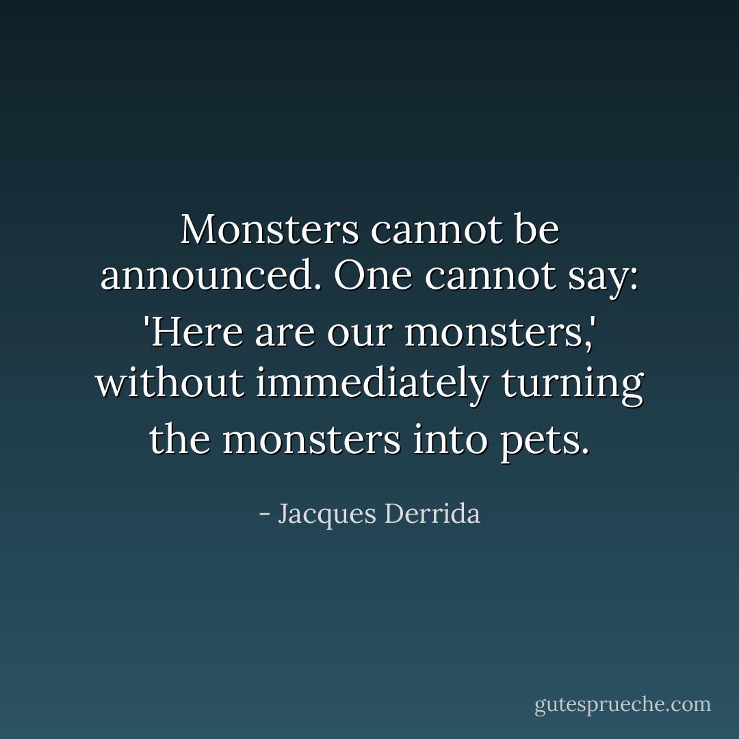 Monsters cannot be announced. One cannot say: 'Here are our monsters,' without immediately turning the monsters into pets. - Jacques Derrida