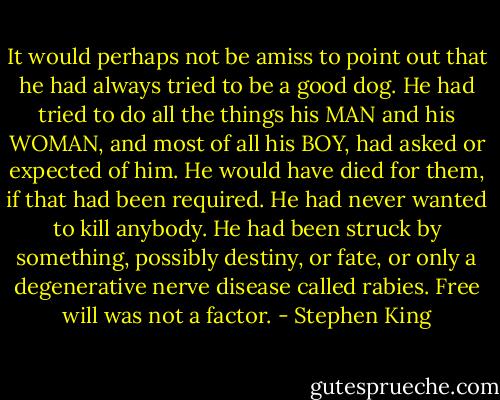 It would perhaps not be amiss to point out that he had always tried to be a good dog. He had tried to do all the things his MAN and his WOMAN, and most of all his BOY, had asked or expected of him. He would have died for them, if that had been required. He had never wanted to kill anybody. He had been struck by something, possibly destiny, or fate, or only a degenerative nerve disease called rabies. Free will was not a factor. - Stephen King