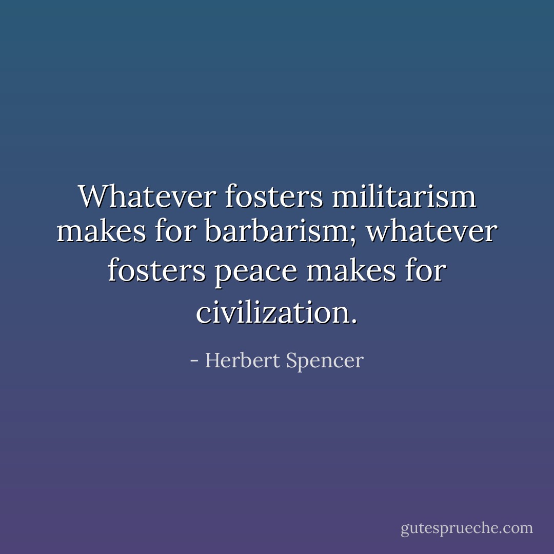 Whatever fosters militarism makes for barbarism; whatever fosters peace makes for civilization. - Herbert Spencer
