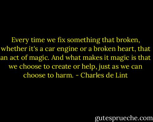 Every time we fix something that broken, whether it's a car engine or a broken heart, that an act of magic. And what makes it magic is that we choose to create or help, just as we can choose to harm. - Charles de Lint