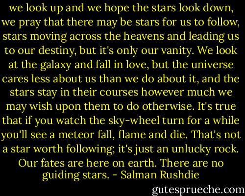 we look up and we hope the stars look down, we pray that there may be stars for us to follow, stars moving across the heavens and leading us to our destiny, but it's only our vanity. We look at the galaxy and fall in love, but the universe cares less about us than we do about it, and the stars stay in their courses however much we may wish upon them to do otherwise. It's true that if you watch the sky-wheel turn for a while you'll see a meteor fall, flame and die. That's not a star worth following; it's just an unlucky rock. Our fates are here on earth. There are no guiding stars. - Salman Rushdie