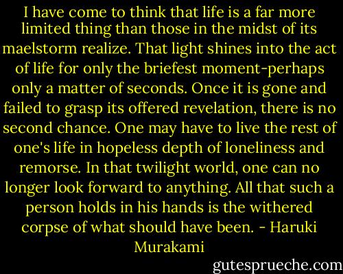 I have come to think that life is a far more limited thing than those in the midst of its maelstorm realize. That light shines into the act of life for only the briefest moment-perhaps only a matter of seconds. Once it is gone and failed to grasp its offered revelation, there is no second chance. One may have to live the rest of one's life in hopeless depth of loneliness and remorse. In that twilight world, one can no longer look forward to anything. All that such a person holds in his hands is the withered corpse of what should have been. - Haruki Murakami