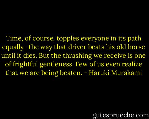 Time, of course, topples everyone in its path equally- the way that driver beats his old horse until it dies. But the thrashing we receive is one of frightful gentleness. Few of us even realize that we are being beaten. - Haruki Murakami